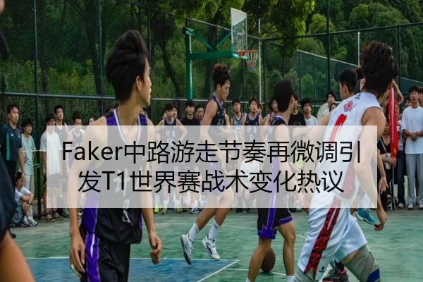 Faker中路游走节奏再微调引发T1世界赛战术变化热议